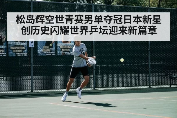 松岛辉空世青赛男单夺冠日本新星创历史闪耀世界乒坛迎来新篇章